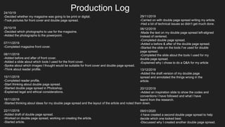 Production Log24/10/19
-Decided whether my magazine was going to be print or digital.
-Took pictures for front cover and double page spread.
25/10/19
-Decided which photographs to use for the magazine.
-Added the photographs to the powerpoint.
07/11/2019
-Completed magazine front cover.
08/11/2019
-Added before and after of front cover.
-Added a slide about which tools I used for the front cover.
-Spoke about which images I thought would be suitable for front cover and double page spread.
-Think about reader profile.
15/11/2019
-Completed reader profile.
-Start thinking about double page spread.
-Started double page spread in Photoshop.
-Explained legal and ethical considerations.
18/11/2019
-Started thinking about ideas for my double page spread and the layout of the article and noted them down.
22/11/2019
-Added draft of double page spread.
-Worked on double page spread, working on creating the article.
-Started article.
29/11/2019
-Carried on with double page spread writing my article.
-Had a lot of technical issues so didn’t get much done.
06/12/2019
-Made the text on my double page spread left-aligned
instead of centered.
-Completed double page spread.
-Added a before & after of the double page spread.
-Started the slide on the tools I’ve used for double
page spread.
-Completed the slide about the tools I used for my
double page spread.
-Explained why i chose to do a Q&A for my article
13/12/2019
-Added the draft version of my double page
spread and annotated the things wrong in the
article.
20/12/2019
-Added an inspiration slide to show the codes and
conventions I have followed and what I have
learnt from the research.
09/01/2020
-I have created a second double page spread to help
decide which one looked best.
-Discussed why I created another double page spread.
 