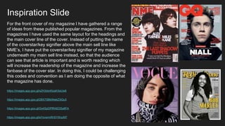 Inspiration Slide
https://images.app.goo.gl/xZH3dxi45zaKXeUw8
https://images.app.goo.gl/2BX7SBk94ekZ3iQu5
https://images.app.goo.gl/Gx4SpDPfRAEDSa8FA
https://images.app.goo.gl/eYsvwrmRr5iYWszM7
For the front cover of my magazine I have gathered a range
of ideas from these published popular magazines. From the
magazines I have used the same layout for the headings and
the main cover line of the cover. Instead of putting the name
of the coverstar/key signifier above the main sell line like
NME’s, I have put the coverstar/key signifier of my magazine
underneath my main sell line instead, so that the audience
can see that article is important and is worth reading which
will increase the readership of the magazine and increase the
fanbase of the cover star. In doing this, I could be challenging
this codes and convention as I am doing the opposite of what
the magazine has done.
 