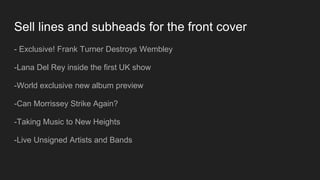 Sell lines and subheads for the front cover
- Exclusive! Frank Turner Destroys Wembley
-Lana Del Rey inside the first UK show
-World exclusive new album preview
-Can Morrissey Strike Again?
-Taking Music to New Heights
-Live Unsigned Artists and Bands
 