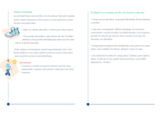 Cómo comenzar                                                             El objetivo es caminar de 30 a 45 minutos cada día
La actividad física más sencilla es la de caminar. Casi todo el mundo

puede realizar caminatas; es fácil, barato y lo más importante, puede     • Camine por un sitio llano, sin grandes dificultades. Pruebe distintos
hacerlo a su propio ritmo.                                                recorridos.


         • Utilice un calzado adecuado y cómodo para evitar lesiones.     • Vaya sólo o acompañado. Disfrute del paisaje, de una buena
                                                                          conversación o escuche la radio o su música favorita, con un aparato
          • Use prendas adecuadas a cada estación del año. No utilice     portátil. Se trata de que usted se sienta cómodo con lo que está
          plásticos u otras prendas diseñadas para sudar más. Por sudar   haciendo y no abandone.
 más no se pierde más grasa.
                                                                          • Es importante incorporar esta actividad física como parte de su rutina
• Evite caminar a la intemperie cuando haga demasiado calor o frío.       diaria, como cepillarse los dientes, ducharse o hacer la cama.
Puede caminar en un recinto cubierto (como los centros comerciales)
 para no perder su ritmo de actividad diaria.                             • Los resultados los podrá ver a largo plazo. Caminar a paso rápido a
                                                                          diario, al cabo de un año, puede representar hasta una pérdida
      ¡En marcha!                                                         adicional de ¡ 10 kilos !.
        • Comience a caminar al menos 15 minutos cada día. Vaya
         aumentando 5 minutos cada semana o hasta que note cierto
         cansancio.
 