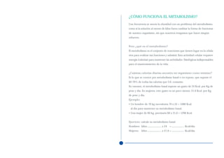 ¿CÓMO FUNCIONA EL METABOLISMO?
Con frecuencia se asocia la obesidad con un problema del metabolismo,
como si la solución al exceso de kilos fuera cambiar la forma de funcionar
de nuestro organismo, sin que nosotros tengamos que hacer ningún
esfuerzo.


Pero ¿qué es el metabolismo?
El metabolismo es el conjunto de reacciones que tienen lugar en la célula
viva para realizar sus funciones y subsistir. Esta actividad celular requiere
energía (calorías) para mantener las actividades fisiológicas indispensables
para el mantenimiento de la vida.


¿Cuántas calorías diarias necesita mi organismo como mínimo?
Es lo que se conoce por metabolismo basal o en reposo, que supone el
60-70% de todas las calorías que Ud. consume.
En varones, el metabolismo basal supone un gasto de 24 Kcal. por Kg de
peso y día. En mujeres, este gasto es un poco menor, 21,6 Kcal. por Kg
de peso y día.
Ejemplo:
• Un hombre de 70 kg necesitaría 70 x 24 = 1680 Kcal.
 al día para mantener su metabolismo basal.
• Una mujer de 60 kg, precisaría 60 x 21,6 = 1296 Kcal.


Ejercicio: calcule su metabolismo basal:
Hombres: kilos                x 24   =             Kcal/día
Mujeres: kilos                x 21,6 =             Kcal/día
 