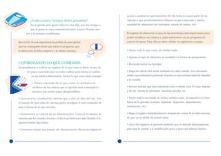 ayuda a analizar en qué momento del día toma la mayor parte de las
          ¿Cada cuánto tiempo debo pesarme?                                  calorías o qué acontecimientos influyen en que coma más o menos
          No se pierde peso igual todos los días. Hay que dar tiempo a       cantidad de alimentos (ver televisión, estado de ánimo, etc).
          que la grasa se vaya consumiendo poco a poco. Pesarse una
      vez a la semana es suficiente.                                         El registro de alimentos es una de las actividades más importantes para
                                                                             poder modificar sus hábitos y para mantenerse en un programa de
Recuerde: Es más importante la pérdida de peso global                        control del peso. Para ello no debe olvidar los siguientes consejos:
que ha conseguido desde que inició el programa, que
la diferencia de kilos respecto a la última semana.                          • Anote todo lo que coma, sin olvidar nada.

                                                                             • Apunte el tipo de alimento, la cantidad y la forma de preparación.

CONTROLANDO LO QUE COMEMOS                                                   • Recuerde incluir las bebidas.
Acostumbrarse a realizar un registro de lo que come a diario es uno de
       los pasos esenciales que necesita realizar para iniciar el cambio     • Haga un cálculo del aceite utilizado en cada comida. Si es necesario
           en sus hábitos alimentarios. Anotar lo que come tiene ventajas:   realice una estimación poniendo el aceite en una cuchara antes de añadirla
                                                                             a la comida.
            • Estará enterado de lo que come. Le ayudará a no
            olvidarse de las calorías que le aportan esos tentempiés o       • Intente señalar qué hace mientras come o donde está. Si come deprisa
            picoteos que suelen pasar desapercibidos.                        y de pié, viendo la televisión, mientras estudia, etc.

• Conocerá la cantidad de calorías que come al cabo del día. Con             • Anote cuál es su estado de ánimo cuando come, en especial si lo hace
el manejo de una tabla de calorías podrá averiguar si está comiendo de       fuera de lo previsto (enfado, ansiedad, depresión, aburrimiento,
más o menos de lo que necesita.                                              celebración, etc).

• Aumentará el control de su alimentación. Conocer el número de              • Haga el registro inmediatamente después de comer. Es la única manera
calorías que ha tomado durante el día le permitirá ser más flexible si le    de que no se olvide de anotar nada.
apetece tomar algo extra.
                                                                             • Lleve los registros al personal sanitario que le atiende habitualmente
• Conocerá mejor sus pautas de alimentación. Hacer un registro le            para que le enseñe a ir modificando poco a poco sus hábitos diarios.
 