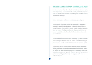 TIPOS DE FÁRMACOS PARA CONTROLAR EL PESO
Los fármacos actuales han sido evaluados en estudios que incluyen varios
miles de pacientes y se han administrado durante periodos de tiempo de
hasta dos años, lo que ha permitido comprobar que sus beneficios superan
ampliamente los riesgos.



Existen distintos tipos de fármacos para tratar el exceso de peso:



Fármacos que reducen la ingesta de alimentos: al disminuir la
cantidad de alimentos que se ingieren y mantener nuestro gasto de
energía constante se favorecerá la pérdida de peso, ya que el organismo
tiene que recurrir a los depósitos de grasa. Al sentirse satisfechos con
menos cantidad de comida, la realización de una dieta se lleva a cabo
con más facilidad.



Fármacos que incrementan el gasto de energía: si el gasto de energía
se incrementa, el organismo tiene que recurrir a los depósitos de grasa
para obtener la energía necesaria para mantener sus funciones vitales.



Fármacos de acción mixta: algunos fármacos, como la sibutramina,
pueden actuar sobre los dos puntos mencionados anteriormente. Es decir,
por un lado dan lugar a una aparición precoz de la sensación de saciedad,
produciéndose una menor ingesta de alimentos y por otro lado producen
un incremento del gasto de energía, por lo que su uso favorece la
reducción del peso.
 