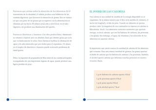 Fármacos que actúan sobre la absorción de los alimentos: En el                 EL PODER DE LAS CALORÍAS
tratamiento de la obesidad, el orlistat produce una inhibición de las
enzimas digestivas que favorecen la absorción de grasas. Esto se traduce       Una caloría es una unidad de medida de la energía disponible en el

en que una parte de las grasas que se ingieren con la alimentación se          organismo, de la misma manera que el litro es la medida de volumen, el

eliminan por las heces. El orlistat actúa sólo a nivel local, en el tubo       metro de longitud y el kilo de peso. Cuando un alimento se quema

digestivo, sin producir una disminución del apetito.                           produce calor. La magnitud de esa combustión se expresa en calorías (o
                                                                               Kilocalorías –Kcal-). Los alimentos contienen nutrientes que aportan
                                                                               energía, es decir calorías, que son los hidratos de carbono, las proteínas
Fármacos diuréticos y laxantes: Con ellos perderá kilos y disminuirá
                                                                               y las grasas. Sin embargo, el agua, las vitaminas y los minerales de los
su volumen corporal, pero en absoluto hará que elimine grasa que es lo
                                                                               alimentos no aportan calorías.
que verdaderamente le sobra. Estos fármacos facilitan la eliminación de
agua y de sales minerales que son vitales para el organismo. Un abuso
en el empleo de diuréticos o laxantes puede acarrearle problemas de
                                                                               Es importante que usted conozca la cantidad de calorías de los alimentos
salud graves.
                                                                               que consume. Para una misma cantidad de gramos, las grasas aportan
                                                                               el doble de calorías que los hidratos de carbono o las proteínas. También
Fibra: La ingestión de preparados de fibra antes de las comidas principales,   el alcohol aporta calorías que debemos tenerlas presentes en nuestro
acompañados de una importante ingesta de agua, puede producir una              recuento diario.
ligera pérdida de peso.




                                                                                       1 g de hidratos de carbono aporta 4 Kcal

                                                                                       1 g de proteínas aporta 4 Kcal

                                                                                       1 g de grasa aporta 9 Kcal

                                                                                       1 g de alcohol aporta 7 Kcal
 