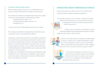 ¿Cuántas calorías debo tomar?                                               NORMAS PARA SERVIR Y PREPARAR LAS COMIDAS
Existen fórmulas basadas en la edad, sexo y actividad física que nos
                                                                            Cuanto menos piense en la comida y menos la vea, más fácil le será
permiten calcular los requerimientos energéticos de cada persona.
                                                                            controlar su apetito. Atienda a las siguientes sugerencias:
En el módulo 2 ha calculado su metabolismo basal. Ahora vamos a añadir
un factor de corrección según la actividad diaria que realice:
                                                                            • Esconda los alimentos ricos en calorías. Lo ideal es no comprar
        - Actividad sedentaria o ligera: x 1,3
                                                                                 alimentos muy calóricos para no caer en la tentación, pero si en
        - Actividad moderada (algo de ejercicio): x 1,5
                                                                                      su casa dispone de este tipo de productos procure ponerlos
        - Actividad alta: x 1,7
                                                                                         donde no los pueda ver.

Calorías totales diarias: Metabolismo basal x factor de actividad.
                                                                                          • Tenga a mano tentempiés más saludables. Cuando
Para conseguir una pérdida de aproximadamente medio kilo de grasa                tenga algún impulso tenga preparados alimentos bajos en calorías:

corporal por semana, es necesario disminuir 500 kcal.                       zanahorias, apio, manzana, zumo de tomate.


Es posible que usted ya haya intentado hacer varias dietas y actualmente
                                                                                   • Racione las comidas. Prepare con antelación la comida, divídala
esté comiendo menos calorías de las que teóricamente necesita. Si es así,
                                                                                   en raciones y congele éstas en recipientes individuales. Cuando
será necesario, en primer lugar que realice varios registros alimentarios
                                                                                   vaya a comer descongele una ración y así no se verá tentado a
durante 3 ó 4 días (incluyendo también un día festivo) para ver cuál es
                                                                                   repetir. Lo mismo debe hacer con los restos de comida: congélelos
su ingesta habitual de calorías. Una vez calculadas cuántas calorías está
                                                                               o tírelos, pero no se lo coma todo a la fuerza “para que no sobre”.
tomando habitualmente, disminuya 500 kcal, para conseguir una pérdida
promedio de 1/2 kg a la semana.
En ningún caso es aconsejable reducir la ingesta por debajo de las 1.000                      • No ponga las bandejas de comida en la mesa.
kcal diarias. Se corre el riesgo de que su organismo no reciba todos los                     Procure servirse su ración de comida y retire la bandeja
nutrientes necesarios. La alimentación con menos de 1.000 kcal al día                       de la mesa. Si las fuentes de comida se encuentran en
debe ser supervisada por un médico.                                                         la cocina o en otra habitación, tendrá tiempo para
                                                                                       reflexionar si quiere comer más.
 