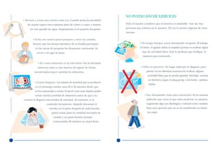 NO PUEDO HACER EJERCICIO
• Sírvase y coma una ración cada vez. Cuando sienta la necesidad
   de repetir espere cinco minutos antes de volver a comer o tómese   Todo el mundo considera que el ejercicio es saludable. Aun así, hay

     un vaso grande de agua. Seguramente se le pasarán las ganas.     personas que todavía no lo asumen. Tal vez le suenen algunas de estas
                                                                      excusas:

        • Evite ser usted quien prepara y sirve la comida.
        Intente que los demás miembros de su familia participen                   • No tengo tiempo, estoy demasiado ocupado. El trabajo,
          en las tareas de preparar los desayunos, meriendas, de                  el estrés, el agobio diario le impiden pensar en realizar algún

           servir o recoger la mesa.                                                tipo de actividad física. Sólo le pedimos que dedique 15
                                                                                    minutos para intentarlo.

            • No coma mientras ve la televisión. Ver la televisión
            mientras come es una manera de ingerir de forma                        • Odio el ejercicio. No haga nada que le disguste, pero
         incontrolada mayor cantidad de alimentos.                                      piense en las distintas maneras de realizar alguna
                                                                                         actividad física que le pueda agradar: bricolaje, montar
                                                                                         en bicicleta, jugar al ping-pong, a los bolos, patinar,
         • Coma despacio. Las señales de saciedad que se producen
                                                                                         bailar.
          en el estómago tardan unos 20 a 30 minutos desde que
          se ha comenzado a comer. Si usted come muy deprisa podrá
          tomar mucha cantidad de alimentos antes de que a su                         • Soy demasiado viejo para intentarlo. No le estamos
cerebro le lleguen esas señales de saciedad. Al contrario, si va                        pidiendo que corra ni que suba escaleras. Le estamos
                    comiendo lentamente, dejando descansar el                           sugiriendo algo tan fisiológico y natural como caminar.
                      tenedor en el plato después de cada bocado,                       Para este ejercicio aún no se ha establecido un límite
                         podrá tomar justo la cantidad necesaria de                     de edad.
                          comida y no pasar hambre porque
                          transcurridos 30 minutos ya estará lleno.
 