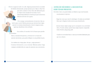 • Me da vergüenza salir a la calle. Algunas personas tienen un sentido         ANTES DE DECIDIRSE A ABANDONAR
     del ridículo desmesurado, porque piensan que se fijan en ellas. Pero
                                                                               DEBE TENER PRESENTE:
                    para salir a caminar no hace falta salir disfrazado para
                                                                               Si le falta el aire y no puede hablar con fluidez es que está forzando
                    ser objeto de las miradas de los demás. Con la
                    indumentaria habitual no tenemos por qué reconocernos            excesivamente el ejercicio.

                    diferente del resto de la gente.

                                                                                   - Haga las cosas que más le satisfagan. Si realiza una actividad
                    • No consigo acostumbrarme al ejercicio. Esto no                 física que le disgusta tendrá motivos para abandonarla.
       sólo le pasa a usted. Muchas personas que intentan hacer algún
        ejercicio lo terminan abandonando al cabo de algunos meses
                                                                                   - Intente buscar algún amigo que le acompañe en su actividad
          igual que abandonan otras actitudes.
                                                                                     física. No sólo caminar, puede buscar algún deporte compartido
                                                                                     (tenis, frontón, ping-pong, golf).
                   - Sea realista. Se necesita de 6 a 8 meses para percibir
  los beneficios
                                                                                   - Cambie de actividad física o varíe sus recorridos habituales para
     físicos y mentales del ejercicio y, al menos de 3 a 4 meses de
                                                                                     que no se aburra.
     ejercicio más intenso, que pueda reflejarse en una pérdida de peso.


     Los cambios son a largo plazo. Así que ¡ tenga paciencia !.
    - Comience lentamente y no se extenúe. Mientras camine o haga
     cualquier actividad debe ser capaz de mantener una conversación.
 
