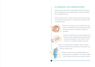 LA OBESIDAD Y SUS COMPLICACIONES
La persona con exceso de kilos es más propensa a presentar toda una
serie de complicaciones que le pueden limitar su vida normal. Algunas
de esas complicaciones son:


Tensión arterial elevada o hipertensión se asocia con mayor riesgo
de enfermedades cardiovasculares, en especial con la aparición de una
“trombosis cerebral”.


               Aumento del colesterol y de los triglicéridos, que
                favorece la arteriosclerosis. Como consecuencia se pueden
                producir fenómenos de trombosis o de infarto de
                miocardio.


                Aparición de diabetes, que es una enfermedad crónica
                 que suele producir complicaciones graves porque afecta
                  a órganos tan importantes como el riñón, la retina,
                  el corazón, o la circulación sanguínea en general.


      Varices. Las varices producen hormigueos, dolor y se pueden
       trombosar. Otras de las varices típicas son las hemorroides, muy
         molestas en muchos casos.


             Problemas respiratorios. La obesidad impide que se
               pueda respirar con normalidad, no sólo cuando se realiza
                un gran trabajo, sino también ante mínimos esfuerzos.
 