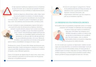 Un tipo especial de insuficiencia respiratoria severa es el síndrome                   Alteraciones psicológicas y psiquiátricas. Además
             de apnea del sueño, que se caracteriza por periodos frecuentes                          de los problemas derivados de la baja autoestima, del
      a
  rni         y prolongados en los que el individuo no respira mientras duerme.                      aislamiento social, se puede presentar ansiedad,
He
 Acidez
                                                                                                     depresión, trastornos emocionales y del
Reflujo         Problemas digestivos. Hernia de hiato, acidez, reflujo, mayor                        comportamiento alimentario, que van a requerir en
                frecuencia de piedras en la vesícula y de acúmulo de grasa                           cada caso un tratamiento específico.
             en el hígado, son los procesos más habituales entre las personas
     con exceso de peso. A menudo es común el estreñimiento que agrava
     más, si cabe, otras molestias como las hemorroides o las fisuras anales.
                                                                                   LA OBESIDAD ES UNA PATOLOGÍA CRONICA
     Artrosis. Los huesos no están acostumbrados a soportar tanto peso y,          En los últimos años se ha producido un importante avance en el manejo
      con el paso de los años, las articulaciones se empiezan a deteriorar                  terapéutico de la obesidad, al considerarla como una patología
          (artrosis). Se puede afectar la columna, tanto cervical como lumbar;
                                                                                                      de carácter crónico que requiere un tratamiento a
                 las caderas, las rodillas y los pies. Estos dolores producidos
                                                                                                         largo plazo. El fin último del tratamiento de la
                  por la “artrosis” de las articulaciones impiden que la persona
                                                                                                         obesidad contempla un cambio en el estilo de vida,
                    obesa camine con normalidad y limitan enormemente sus
                                                                                                         que permita un mantenimiento de la pérdida de
                    movimientos, no sólo para salir a la calle sino para hacer
                                                                                                        peso. Esta tarea requiere, como en todas las
                    las tareas habituales personales o de la casa. Además de
                                                                                                        enfermedades crónicas, un tratamiento a largo plazo
                 los dolores, como consecuencia de la artrosis cervical, pueden
                                                                                                 que permita generar los cambios deseados.
     aparecer mareos, inestabilidad y hormigueos de manos o pies.

                                                                                   No es de extrañar que un paciente con hipertensión o diabetes necesite
     Problemas de corazón. El corazón debe trabajar más duramente para
     soportar tantos kilos. Cuando esta situación se mantiene en el tiempo, el     seguir unas normas dietéticas y un tratamiento farmacológico casi de por

     corazón puede fallar (insuficiencia cardíaca), con problemas de retención     vida, ya que se trata de enfermedades crónicas. De forma parecida, la

     de líquidos y mayor dificultad respiratoria.                                  obesidad requiere un enfoque a largo plazo en el que se utilizarán diversas
                                                                                   medidas terapéuticas. Los fármacos para la obesidad se pueden utilizar
     Cáncer. Se ha descrito que algunos tipos de cáncer (colon, mama, útero,       durante periodos de tiempo prolongados de hasta uno o dos años.
     ovario o próstata) se presentan con más frecuencia entre las personas
     obesas que en la población general.
 