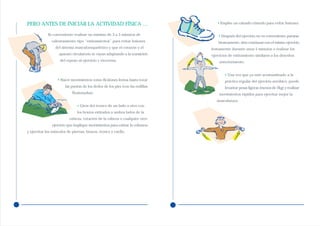PERO ANTES DE INICIAR LA ACTIVIDAD FÍSICA …                                       • Emplee un calzado cómodo para evitar lesiones.


             Es conveniente realizar un mínimo de 3 a 5 minutos de                 • Después del ejercicio no es conveniente pararse
               calentamiento tipo “estiramientos” para evitar lesiones             bruscamente, sino continuar con el mismo ejercicio
                 del sistema musculoesquelético y que el corazón y el          lentamente durante unos 5 minutos o realizar los
                   aparato circulatorio se vayan adaptando a la transición     ejercicios de estiramiento similares a los descritos
                    del reposo al ejercicio y viceversa:                           anteriormente.


                                                                                       • Una vez que ya esté acostumbrado a la
                   • Hacer movimientos como flexiones lentas hasta tocar               práctica regular del ejercicio aeróbico, puede
                       las puntas de los dedos de los pies (con las rodillas           levantar pesas ligeras (menos de 2kg) y realizar
                           flexionadas),                                           movimientos rápidos para ejercitar mejor la
                                                                                  musculatura.
                               • Giros del tronco de un lado a otro con
                               los brazos estirados a ambos lados de la
                          cabeza, rotación de la cabeza o cualquier otro
               ejercicio que implique movimientos para estirar la columna
y ejercitar los músculos de piernas, brazos, tronco y cuello.
 