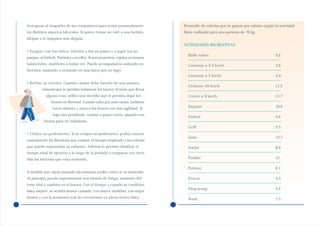 Acérquese al despacho de sus compañeros para tratar personalmente              Promedio de calorías que se gastan por minuto según la actividad
los distintos aspectos laborales. Si quiere tomar un café o una bebida,        física realizada para una persona de 70 kg.
diríjase a la máquina más alejada.
                                                                               ACTIVIDADES RECREATIVAS
• Juegue con los niños. Llévelos a dar un paseo o a jugar (en un
                                                                                 Baile salón                                        4,2
parque, al fútbol). Participe con ellos. Si son pequeños, cójalos en brazos,
balancéelos, enséñeles a bailar, etc. Puede acompañarlos andando en              Caminar a 3.5 km/h                                 3,6
bicicleta, nadando o remando en una barca por un lago.
                                                                                 Caminar a 5 km/h                                   4,9
• Refine su técnica. Cuando camine debe hacerlo de una manera
                                                                                 Ciclismo 20 km/h                                   11,2
         cómoda que le permita balancear los brazos. Si tiene que llevar
            alguna cosa, utilice una mochila que le permita dejar los            Correr a 9 km/h                                    11,7
               brazos en libertad. Cuando suba por una cuesta, inclínese
                hacia delante y mueva los brazos con más agilidad. Si            Esquiar                                            10,6

                baja una pendiente, camine a pasos cortos, pisando con
                                                                                 Fútbol                                             9,6
           fuerza para no resbalarse.
                                                                                 Golf                                               5,5
• Utilice un podómetro. Si se compra un podómetro, podrá conocer
                                                                                 Judo                                               13,7
exactamente las distancias que camina, el tiempo empleado y las calorías
que puede representar su esfuerzo. Además le permite dosificar el                Nadar                                              8,9
tiempo total de ejercicio a lo largo de la jornada o comparar con otros
días las mejorías que vaya teniendo.                                             Paddle                                             12

                                                                                 Patinar                                            8,1
A medida que vayan pasando las semanas analice cómo se va sintiendo.
Al principio puede experimentar una mezcla de fatiga, aumento del                Pescar                                             4,3
tono vital y cambios en el humor. Con el tiempo y cuando su condición
                                                                                 Ping-pong                                          4,2
física mejore, se sentirá menos cansado, con mayor vitalidad, con mejor
humor y con la sensación real de encontrarse en plena forma física.              Tenis                                              7,5
 