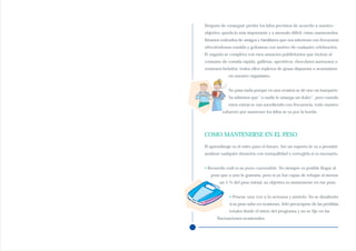 Después de conseguir perder los kilos previstos de acuerdo a nuestro
objetivo, queda lo más importante y a menudo difícil: cómo mantenerlos.
Estamos rodeados de amigos y familiares que nos sabotean con frecuencia
ofreciéndonos comida y golosinas con motivo de cualquier celebración.
El engaño se completa con esos anuncios publicitarios que incitan al
consumo de comida rápida, galletas, aperitivos, chocolates suntuosos o
cremosos helados, todos ellos repletos de grasa dispuesta a acumularse
             en nuestro organismo.


             No pasa nada porque en una ocasión se dé uno un banquete.
             Ya sabemos que “a nadie le amarga un dulce”, pero cuando
             estos extras se van sucediendo con frecuencia, todo nuestro
          esfuerzo por mantener los kilos se va por la borda.




COMO MANTENERSE EN EL PESO
El aprendizaje es el éxito para el futuro. Ser un experto le va a permitir
analizar cualquier situación con tranquilidad y corregirla si es necesario.


• Recuerde cuál es su peso razonable. No siempre es posible llegar al
   peso que a uno le gustaría, pero si ya fue capaz de rebajar al menos
        un 5 % del peso inicial, su objetivo es mantenerse en ese peso.


             • Pésese una vez a la semana y anótelo. No se desaliente
             si su peso sube en ocasiones. Sólo preocúpese de las pérdidas
             totales desde el inicio del programa y no se fije en las
       fluctuaciones ocasionales.
 