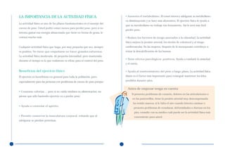 LA IMPORTANCIA DE LA ACTIVIDAD FÍSICA                                       • Aumenta el metabolismo. Al comer menos y adelgazar, su metabolismo
                                                                            va disminuyendo y se hace más ahorrativo. El ejercicio físico le ayuda a
La actividad física es uno de los pilares fundamentales en el manejo del
                                                                            que su metabolismo no trabaje tan lentamente. Así le será más fácil
exceso de peso. Usted podrá comer menos para perder peso, pero si no
                                                                            perder peso.
intenta gastar esa energía almacenada que tiene en forma de grasa, le
costará mucho más.                                                          • Reduce los factores de riesgo asociados a la obesidad. La actividad
                                                                            física mejora la presión arterial, los niveles de colesterol y el riesgo
Cualquier actividad física que haga, por muy pequeña que sea, siempre       cardiovascular. En las mujeres, después de la menopausia contribuye a
es positiva. No tiene que empeñarse en hacer grandes esfuerzos.             evitar la descalcificación de los huesos.
La actividad física moderada, de pequeña intensidad, pero mantenida
                                                                            • Tiene efectos psicológicos positivos. Ayuda a combatir la ansiedad
durante el tiempo es la que realmente es eficaz para el control del peso.
                                                                            y el estrés.

Beneficios del ejercicio físico                                             • Ayuda al mantenimiento del peso a largo plazo. La actividad física

El ejercicio es beneficioso en general para toda la población, pero         diaria es el factor más importante para conseguir mantener los kilos

especialmente para las personas con problemas de exceso de peso porque:     perdidos durante años.


                                                                              Antes de empezar tenga en cuenta:
• Consume calorías..., pero si no cuida tambien su alimentación, no
                                                                                  Si presenta problemas de corazón, dolores en las articulaciones o
piense que sólo haciendo ejercicio va a perder peso.
                                                                                  en las pantorrillas, tiene la presión arterial muy descompensada,
                                                                                   ha tenido mareos, si le falta el aire cuando intenta caminar o
• Ayuda a controlar el apetito.
                                                                                   presenta problemas de rozaduras, deformidades o durezas en los
                                                                                    pies, consulte con su médico cuál puede ser la actividad física más
• Permite conservar la musculatura corporal, evitando que al                        conveniente para usted.
adelgazar se pierdan proteínas.
 