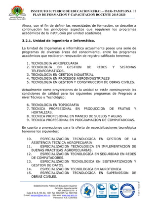 INSTITUTO SUPERIOR DE EDUCACION RURAL – ISER- PAMPLONA
PLAN DE FORMACION Y CAPACITACION DOCENTE 2015-2020
13
Establecimiento Público de Educación Superior
del orden departamental
NIT. 890.501.578 – 4
Calle 8 No 8-155 AA. 1031 Tel. 5682597 Fax: 5681736
E-mail: iserpam@iser.edu.co Sitio web: www.iser.edu.co
Pamplona, N.S. Colombia
Ahora, con el fin de definir las necesidades de formación, se describe a
continuación los principales aspectos que requieren los programas
académicos de la institución por unidad académica.
3.2.1. Unidad de ingeniería e Informática.
La Unidad de Ingenierías e informática actualmente posee una serie de
programas de diversas áreas del conocimiento, entre los programas
académicos que recibieron renovación de registro calificado tenemos:
1. TECNOLOGIA AGROPECUARIA
2. TECNOLOGIA EN GESTION DE REDES Y SISTEMAS
TELEINFORMATICOS.
3. TECNOLOGIA EN GESTION INDUSTRIAL
4. TECNOLOGIA EN PROCESOS AGROINDUSTRIALES
5. TECNOLOGIA EN GESTION Y CONSTRUCCION DE OBRAS CIVILES.
Actualmente como proyecciones de la unidad se están construyendo las
condiciones de calidad para los siguientes programas de Pregrado a
nivel Técnico y Tecnológico:
6. TECNOLOGIA EN TOPOGRAFIA
7. TECNICA PROFESIONAL EN PRODUCCION DE FRUTAS Y
HORTALIZAS.
8. TECNICA PROFESIONAL EN MANEJO DE SUELOS Y AGUAS
9. TECNICA PROFESIONAL EN PROGRAMACION DE COMPUTADORAS.
En cuanto a proyecciones para la oferta de especializaciones tecnológica
tenemos los siguientes:
10. ESPECIALIZACION TECNOLOGICA EN GESTION DE LA
ASISTENCIA TECNICA AGROPECUARIA
11. ESPECIALIZACION TECNOLOGICA EN IMPLEMENTACION DE
BUENAS PRACTICAS AGROPECUARIAS.
12. ESPECIALIZACION TECNOLOGICA EN SEGURIDAD EN REDES
DE COMPUTADORES.
13. ESPECIALIZACION TECNOLOGICA EN SISTEMATIZACION Y
GESTION DE DATOS.
14. ESPECIALIZACION TECNOLOGICA EN AGROTONICA
15. ESPECIALIZACION TECNOLOGICA EN SUPERVISION DE
OBRAS CIVILES.
 