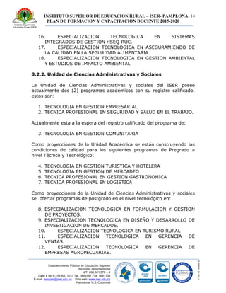 INSTITUTO SUPERIOR DE EDUCACION RURAL – ISER- PAMPLONA
PLAN DE FORMACION Y CAPACITACION DOCENTE 2015-2020
14
Establecimiento Público de Educación Superior
del orden departamental
NIT. 890.501.578 – 4
Calle 8 No 8-155 AA. 1031 Tel. 5682597 Fax: 5681736
E-mail: iserpam@iser.edu.co Sitio web: www.iser.edu.co
Pamplona, N.S. Colombia
16. ESPECIALIZACION TECNOLOGICA EN SISTEMAS
INTEGRADOS DE GESTION HSEQ-RUC.
17. ESPECIALIZACION TECNOLOGICA EN ASEGURAMIENDO DE
LA CALIDAD EN LA SEGURIDAD ALIMENTARIA
18. ESPECIALIZACION TECNOLOGICA EN GESTION AMBIENTAL
Y ESTUDIOS DE IMPACTO AMBIENTAL
3.2.2. Unidad de Ciencias Administrativas y Sociales
La Unidad de Ciencias Administrativas y sociales del ISER posee
actualmente dos (2) programas académicos con su registro calificado,
estos son:
1. TECNOLOGIA EN GESTION EMPRESARIAL
2. TECNICA PROFESIONAL EN SEGURIDAD Y SALUD EN EL TRABAJO.
Actualmente esta a la espera del registro calificado del programa de:
3. TECNOLOGIA EN GESTION COMUNITARIA
Como proyecciones de la Unidad Académica se están construyendo las
condiciones de calidad para los siguientes programas de Pregrado a
nivel Técnico y Tecnológico:
4. TECNOLOGIA EN GESTION TURISTICA Y HOTELERA
5. TECNOLOGIA EN GESTION DE MERCADEO
6. TECNICA PROFESIONAL EN GESTION GASTRONOMICA
7. TECNICA PROFESIONAL EN LOGISTICA
Como proyecciones de la Unidad de Ciencias Administrativas y sociales
se ofertar programas de postgrado en el nivel tecnológico en:
8. ESPECIALIZACION TECNOLOGICA EN FORMULACION Y GESTION
DE PROYECTOS.
9. ESPECIALIZACION TECNOLOGICA EN DISEÑO Y DESARROLLO DE
INVESTIGACION DE MERCADOS.
10. ESPECIALIZACION TECNOLOGICA EN TURISMO RURAL
11. ESPECIALIZACION TECNOLOGICA EN GERENCIA DE
VENTAS.
12. ESPECIALIZACION TECNOLOGICA EN GERENCIA DE
EMPRESAS AGROPECUARIAS.
 