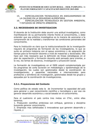 INSTITUTO SUPERIOR DE EDUCACION RURAL – ISER- PAMPLONA
PLAN DE FORMACION Y CAPACITACION DOCENTE 2015-2020
16
Establecimiento Público de Educación Superior
del orden departamental
NIT. 890.501.578 – 4
Calle 8 No 8-155 AA. 1031 Tel. 5682597 Fax: 5681736
E-mail: iserpam@iser.edu.co Sitio web: www.iser.edu.co
Pamplona, N.S. Colombia
15. ESPECIALIZACION TECNOLOGICA EN ASEGURAMIENDO DE
LA CALIDAD EN LA SEGURIDAD ALIMENTARIA
16. ESPECIALIZACION TECNOLOGICA EN GESTION AMBIENTAL
Y ESTUDIOS DE IMPACTO AMBIENTAL
3.3. NECESIDADES DE INVESTIGACION
El docente de la Institución debe asumir una actitud investigativa, como
manifestación de su permanente interés frente al conocimiento, y debe
entender que esa práctica investigativa es la manera de acercarse a la
comprensión de la realidad y transformar las condiciones personales del
conocimiento.
Para la Institución es claro que la institucionalización de la investigación
requiere de programas de formación de los investigadores, lo que se
surte en primera instancia con el apoyo económico y de asignación de
tiempo para la formación docente a nivel de maestrías y doctorados. Ello
hace aún más necesario que la definición de líneas estratégicas en el
plan de capacitación y formación docente esté pensado para orientar, a
la vez, los temas de docencia, investigación y proyección social.
La formación de investigadores en el ISER estará́ complementada por
los programas de corta duración en metodología y epistemología de la
investigación, los cuales son gestionados desde la coordinación de
investigaciones; y pasantías nacionales e internacionales para
profesores y semilleros de investigación, gestionadas desde los grupos y
apoyadas por la coordinación de investigaciones.
3.3.1. Proyecciones del Contexto
Como política de estado esta la de Incrementar la capacidad del país
para generar y usar conocimiento científico y tecnológico y por esa vía
generar desarrollo económico y social basado en el conocimiento.
Para el cuatrienio el país centra tres metas en CTel., entre ellas
tenemos.
1. Producción científica ambiciosa con enfoque, gerencia y disciplina
buscando generar conocimiento,
2. Empresas mas sofisticadas e innovadoras que generen desarrollo y
riqueza, y
 