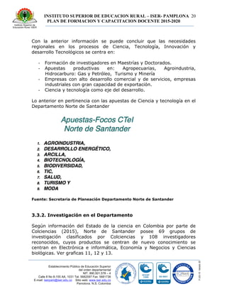 INSTITUTO SUPERIOR DE EDUCACION RURAL – ISER- PAMPLONA
PLAN DE FORMACION Y CAPACITACION DOCENTE 2015-2020
20
Establecimiento Público de Educación Superior
del orden departamental
NIT. 890.501.578 – 4
Calle 8 No 8-155 AA. 1031 Tel. 5682597 Fax: 5681736
E-mail: iserpam@iser.edu.co Sitio web: www.iser.edu.co
Pamplona, N.S. Colombia
Con la anterior información se puede concluir que las necesidades
regionales en los procesos de Ciencia, Tecnología, Innovación y
desarrollo Tecnológicos se centra en:
-­‐ Formación de investigadores en Maestrías y Doctorados.
-­‐ Apuestas productivas en: Agropecuarias, Agroindustria,
Hidrocarburo: Gas y Petróleo, Turismo y Minería
-­‐ Empresas con alto desarrollo comercial y de servicios, empresas
industriales con gran capacidad de exportación.
-­‐ Ciencia y tecnología como eje del desarrollo.
Lo anterior en pertinencia con las apuestas de Ciencia y tecnología en el
Departamento Norte de Santander
Fuente: Secretaria de Planeación Departamento Norte de Santander
3.3.2. Investigación en el Departamento
Según información del Estado de la ciencia en Colombia por parte de
Colciencias (2015), Norte de Santander posee 69 grupos de
investigación clasificados por Colciencias y 108 investigadores
reconocidos, cuyos productos se centran de nuevo conocimiento se
centran en Electrónica e informática, Economía y Negocios y Ciencias
biológicas. Ver graficas 11, 12 y 13.
 
