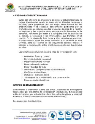 INSTITUTO SUPERIOR DE EDUCACION RURAL – ISER- PAMPLONA
PLAN DE FORMACION Y CAPACITACION DOCENTE 2015-2020
27
Establecimiento Público de Educación Superior
del orden departamental
NIT. 890.501.578 – 4
Calle 8 No 8-155 AA. 1031 Tel. 5682597 Fax: 5681736
E-mail: iserpam@iser.edu.co Sitio web: www.iser.edu.co
Pamplona, N.S. Colombia
4. ESTUDIOS SOCIALES Y HUMANOS:
Surge con el objeto de encauzar a docentes y estudiantes hacia la
cultura investigativa desde las áreas de las Ciencias Humanas y
sociales; para propender por un mejor conocimiento de las
problemáticas y la sociedad; conocimiento pertinente por la
profundización en relación con los problemas básicos de la nación,
las regiones y las organizaciones, en procura del bienestar de la
personas. Pertinente por estar a la vanguardia de los avances de
la ciencia, la tecnología y las innovaciones que transitan en el
mundo. En conclusión la línea busca y abre espacios para generar
el conocimiento sobre los seres humanos y la sociedad en que
vivimos, para dar cuenta de las disyuntivas sociales básicas y
abordar la investigación sobre problemas en unión con las ciencias
sociales.
Las temáticas que fundamentan la línea de investigación son:
• Diversidad Étnica y cultura
• Derechos, justicia y equidad
• Desarrollo humano y social
• Desarrollo rural y urbano
• Ética y Calidad de Vida
• Innovación, Competitividad y Sostenibilidad
• Conflictos sociopolíticos
• Inclusión - exclusión social
• Tecnologías de la información y la comunicación
• Procesos socio-educativos
GRUPOS DE INVESTIGACION
Actualmente la Institución cuenta con cinco (5) grupos de investigación
reconocidos por el Sistema de Investigación Institucional, dichos grupos
están integrados por estudiantes, docentes, administrativos y personal
externo a la institución (docentes de otras instituciones).
Los grupos son los siguientes:
 