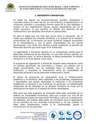 INSTITUTO SUPERIOR DE EDUCACION RURAL – ISER- PAMPLONA
PLAN DE FORMACION Y CAPACITACION DOCENTE 2015-2020
3
Establecimiento Público de Educación Superior
del orden departamental
NIT. 890.501.578 – 4
Calle 8 No 8-155 AA. 1031 Tel. 5682597 Fax: 5681736
E-mail: iserpam@iser.edu.co Sitio web: www.iser.edu.co
Pamplona, N.S. Colombia
1. REFERENTE CONCEPTUAL
En todas las épocas las transformaciones sociales, ideológicas y
culturales están a la orden del día. En esa dinámica, la globalización y la
revolución científica y tecnológica forman parte de la vida cotidiana y,
aunque no son propiamente nuevas, causan expectativas aún en el
medio educativo, lo que significa un desafío que depende de las
Instituciones y sus docentes convertirlo en oportunidad.
Es claro el papel que hoy más que nunca tiene la educación: ser el
medio que equilibre los avances científicos y la esencia de lo humano,
promoviendo así́, la formación de seres humanos íntegros conscientes
de su trascendencia y, por lo tanto, responsables con las nuevas
generaciones. Una tarea que plantea nuevas exigencias al proceso de
desarrollo docente que tiene lugar en la Institución.
La capacitación y formación docente es un componente central para el
desarrollo profesional de los docentes, el cual está influido además por
otros factores como: la carrera docente, el status profesional, el sistema
retributivo y el clima laboral, entre otros.
El programa de capacitación y formación docente debe entenderse como
un proceso planificado, de crecimiento y mejora, en relación con el
propio conocimiento, con las actitudes hacia el trabajo, con la
Institución, y buscando la interrelación entre las necesidades de
desarrollo personal y las de desarrollo institucional y social.
El diseño de programas de capacitación para el fortalecimiento
académico y la docencia, debe responder a los problemas, expectativas
y necesidades que tengan planteados la institución y los programas
académicos, en general, y sus miembros, en particular. La indispensable
implicación de los docentes en su proceso formativo se inicia con la
participación de estos en el estudio de dichas necesidades.
Esto hace que todo programa de formación debe estar precedido de un
análisis de necesidades formativas, para que cumpla con una de las
características propias de toda acción formativa, como es la pertinencia.
No obstante, ese análisis debe partir de considerar que la capacitación
de los docentes es una necesidad Institucional y, en esa medida, no
debe estar simplemente sujeta a la “generosidad, gustos o
conveniencia” de los docentes.
 