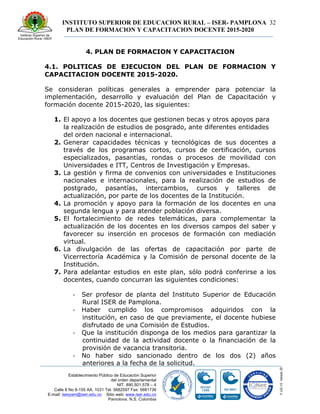 INSTITUTO SUPERIOR DE EDUCACION RURAL – ISER- PAMPLONA
PLAN DE FORMACION Y CAPACITACION DOCENTE 2015-2020
32
Establecimiento Público de Educación Superior
del orden departamental
NIT. 890.501.578 – 4
Calle 8 No 8-155 AA. 1031 Tel. 5682597 Fax: 5681736
E-mail: iserpam@iser.edu.co Sitio web: www.iser.edu.co
Pamplona, N.S. Colombia
4. PLAN DE FORMACION Y CAPACITACION
4.1. POLITICAS DE EJECUCION DEL PLAN DE FORMACION Y
CAPACITACION DOCENTE 2015-2020.
Se consideran políticas generales a emprender para potenciar la
implementación, desarrollo y evaluación del Plan de Capacitación y
formación docente 2015-2020, las siguientes:
1. El apoyo a los docentes que gestionen becas y otros apoyos para
la realización de estudios de posgrado, ante diferentes entidades
del orden nacional e internacional.
2. Generar capacidades técnicas y tecnológicas de sus docentes a
través de los programas cortos, cursos de certificación, cursos
especializados, pasantías, rondas o procesos de movilidad con
Universidades e ITT, Centros de Investigación y Empresas.
3. La gestión y firma de convenios con universidades e Instituciones
nacionales e internacionales, para la realización de estudios de
postgrado, pasantías, intercambios, cursos y talleres de
actualización, por parte de los docentes de la Institución.
4. La promoción y apoyo para la formación de los docentes en una
segunda lengua y para atender población diversa.
5. El fortalecimiento de redes telemáticas, para complementar la
actualización de los docentes en los diversos campos del saber y
favorecer su inserción en procesos de formación con mediación
virtual.
6. La divulgación de las ofertas de capacitación por parte de
Vicerrectoría Académica y la Comisión de personal docente de la
Institución.
7. Para adelantar estudios en este plan, sólo podrá conferirse a los
docentes, cuando concurran las siguientes condiciones:
-­‐ Ser profesor de planta del Instituto Superior de Educación
Rural ISER de Pamplona.
-­‐ Haber cumplido los compromisos adquiridos con la
institución, en caso de que previamente, el docente hubiese
disfrutado de una Comisión de Estudios.
-­‐ Que la institución disponga de los medios para garantizar la
continuidad de la actividad docente o la financiación de la
provisión de vacancia transitoria.
-­‐ No haber sido sancionado dentro de los dos (2) años
anteriores a la fecha de la solicitud.
 
