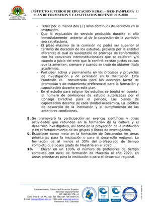 INSTITUTO SUPERIOR DE EDUCACION RURAL – ISER- PAMPLONA
PLAN DE FORMACION Y CAPACITACION DOCENTE 2015-2020
33
Establecimiento Público de Educación Superior
del orden departamental
NIT. 890.501.578 – 4
Calle 8 No 8-155 AA. 1031 Tel. 5682597 Fax: 5681736
E-mail: iserpam@iser.edu.co Sitio web: www.iser.edu.co
Pamplona, N.S. Colombia
-­‐ Tener por lo menos dos (2) años continuos de servicios en la
institución.
-­‐ Que la evaluación de servicio producida durante el año
inmediatamente anterior al de la concesión de la comisión
sea satisfactoria.
-­‐ El plazo máximo de la comisión no podrá ser superior al
término de duración de los estudios, previsto por la entidad
oferente; el cual es susceptible de prórroga de conformidad
con los convenios interinstitucionales que se celebren y/o
cuando a juicio del ente que la confirió existan justas causas
que la ameriten, siempre y cuando se trate de obtener título
académico.
-­‐ Participar activa y permanente en los procesos y proyectos
de investigación y de extensión en la Institución. Esta
condición es considerada para los docentes factor de
promoción y de tratamiento preferencial para la formación y
capacitación docente en este plan.
-­‐ En el estudio para asignar los estudios se tendrá en cuenta:
El número de comisiones de estudio autorizadas por el
Consejo Directivo para el período, Los planes de
capacitación docente de cada Unidad Académica, La política
de desarrollo de la Institución y el cumplimiento de las
anteriores condiciones.
8. Se promoverá la participación en eventos científicos y otras
actividades que redunden en la formación de la cultura y el
desarrollo investigativo, así como en la proyección de la institución
y en el fortalecimiento de los grupos y líneas de investigación.
9. Establecer como meta en la formación de Doctorados en áreas
prioritarias para la institución o para el desarrollo regional: La
formación de al menos el 30% del profesorado de tiempo
completo que posea grado de Maestría en el 2020.
10. Elevar en un 100% el número de profesores de tiempo
completo con nivel de formación de Maestría al año 2020, en
áreas prioritarias para la institución o para el desarrollo regional.
 