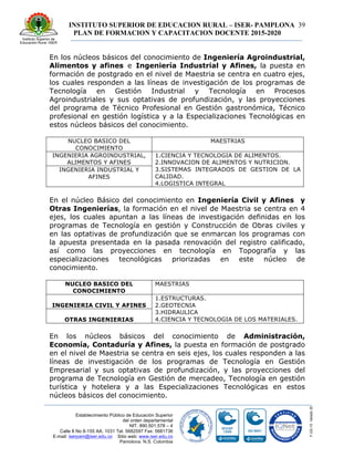 INSTITUTO SUPERIOR DE EDUCACION RURAL – ISER- PAMPLONA
PLAN DE FORMACION Y CAPACITACION DOCENTE 2015-2020
39
Establecimiento Público de Educación Superior
del orden departamental
NIT. 890.501.578 – 4
Calle 8 No 8-155 AA. 1031 Tel. 5682597 Fax: 5681736
E-mail: iserpam@iser.edu.co Sitio web: www.iser.edu.co
Pamplona, N.S. Colombia
En los núcleos básicos del conocimiento de Ingeniería Agroindustrial,
Alimentos y afines e Ingeniería Industrial y Afines, la puesta en
formación de postgrado en el nivel de Maestria se centra en cuatro ejes,
los cuales responden a las líneas de investigación de los programas de
Tecnología en Gestión Industrial y Tecnología en Procesos
Agroindustriales y sus optativas de profundización, y las proyecciones
del programa de Técnico Profesional en Gestión gastronómica, Técnico
profesional en gestión logística y a la Especializaciones Tecnológicas en
estos núcleos básicos del conocimiento.
NUCLEO BASICO DEL
CONOCIMIENTO
MAESTRIAS
INGENIERIA AGROINDUSTRIAL,
ALIMENTOS Y AFINES
1.CIENCIA Y TECNOLOGIA DE ALIMENTOS.
2.INNOVACION DE ALIMENTOS Y NUTRICION.
3.SISTEMAS INTEGRADOS DE GESTION DE LA
CALIDAD.
4.LOGISTICA INTEGRAL
INGENIERIA INDUSTRIAL Y
AFINES
En el núcleo Básico del conocimiento en Ingeniería Civil y Afines y
Otras Ingenierías, la formación en el nivel de Maestria se centra en 4
ejes, los cuales apuntan a las líneas de investigación definidas en los
programas de Tecnología en gestión y Construcción de Obras civiles y
en las optativas de profundización que se enmarcan los programas con
la apuesta presentada en la pasada renovación del registro calificado,
así como las proyecciones en tecnología en Topografía y las
especializaciones tecnológicas priorizadas en este núcleo de
conocimiento.
NUCLEO BASICO DEL
CONOCIMIENTO
MAESTRIAS
INGENIERIA CIVIL Y AFINES
1.ESTRUCTURAS.
2.GEOTECNIA
3.HIDRAULICA
4.CIENCIA Y TECNOLOGIA DE LOS MATERIALES.OTRAS INGENIERIAS
En los núcleos básicos del conocimiento de Administración,
Economía, Contaduría y Afines, la puesta en formación de postgrado
en el nivel de Maestria se centra en seis ejes, los cuales responden a las
líneas de investigación de los programas de Tecnología en Gestión
Empresarial y sus optativas de profundización, y las proyecciones del
programa de Tecnología en Gestión de mercadeo, Tecnología en gestión
turística y hotelera y a las Especializaciones Tecnológicas en estos
núcleos básicos del conocimiento.
 