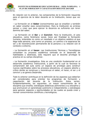INSTITUTO SUPERIOR DE EDUCACION RURAL – ISER- PAMPLONA
PLAN DE FORMACION Y CAPACITACION DOCENTE 2015-2020
4
Establecimiento Público de Educación Superior
del orden departamental
NIT. 890.501.578 – 4
Calle 8 No 8-155 AA. 1031 Tel. 5682597 Fax: 5681736
E-mail: iserpam@iser.edu.co Sitio web: www.iser.edu.co
Pamplona, N.S. Colombia
En relación con lo anterior, los componentes de la formación requerida
para el ejercicio de la labor docente en la Institución, tienen que ver
con:
- La formación en el Saber (conocimientos que se enseñan y también
en saber enseñar esos conocimientos). Para la Institución es erróneo
pensar y creer que para ejercer la docencia es suficiente con tener
dominio del saber.
- La formación en el Ser y el Convivir. Para la Institución, el acto
educativo, como fenómeno social, tiene por finalidad la formación
humana, entendida no como un resultado o un objetivo estático al que
llega toda persona, sino como un proceso, un camino o la esperanza de
ser y de reconstrucción permanente de la persona y su relación con el
contexto o entorno.
- La formación en el hacer. Las Instituciones Técnicas y Tecnológicas
consolidan su proyecto académico centrado en el desarrollo de
habilidades y destrezas, esto requiere que el docente privilegie la
practica en su campo disciplinar.
- La formación investigativa. Esta es una condición fundamental en el
desarrollo académico institucional, a partir de la cual se favorece la
comprensión del aula como un espacio de privilegio para construir
nuevos significados sobre los procesos educativos, un espacio abierto y
crítico donde se construye y reconstruye el saber, el hacer, el ser y el
convivir y se genera Desarrollo.
Todo lo anterior contribuye en la definición de los aspectos que deberían
ser considerados para orientar los programas de formación y
capacitación del docente de la Institución. Estos serían,
fundamentalmente, los siguientes: un mayor conocimiento de la
disciplina que enseña; estrategias didácticas pertinentes a su disciplina y
que promuevan un aprendizaje autónomo e independiente; y estrategias
para generar espacios y oportunidades en las cuales se pueda crear y
recrear conocimientos científicos y tecnológicos.
 