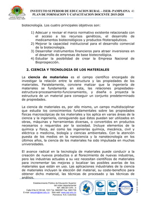 INSTITUTO SUPERIOR DE EDUCACION RURAL – ISER- PAMPLONA
PLAN DE FORMACION Y CAPACITACION DOCENTE 2015-2020
41
Establecimiento Público de Educación Superior
del orden departamental
NIT. 890.501.578 – 4
Calle 8 No 8-155 AA. 1031 Tel. 5682597 Fax: 5681736
E-mail: iserpam@iser.edu.co Sitio web: www.iser.edu.co
Pamplona, N.S. Colombia
biotecnología. Los cuatro principales objetivos son:
1) Adecuar y revisar el marco normativo existente relacionado con
el acceso a los recursos genéticos, el desarrollo de
medicamentos biotecnológicos y productos fitoterapéuticos.
2) Mejorar la capacidad institucional para el desarrollo comercial
de la biotecnología.
3) Desarrollar instrumentos financieros para atraer inversiones en
el desarrollo de empresas de base biotecnológica.
4) Estudiar la posibilidad de crear la Empresa Nacional de
Bioprospección.
2. CIENCIA Y TECNOLOGIA DE LOS MATERIALES
La ciencia de materiales es el campo científico encargado de
investigar la relación entre la estructura y las propiedades de los
materiales. Paralelamente, conviene matizar que la ingeniería de
materiales se fundamenta en esta, las relaciones propiedades-
estructura-procesamiento-funcionamiento, y diseña o proyecta la
estructura de un material para conseguir un conjunto predeterminado
de propiedades.
La ciencia de materiales es, por ello mismo, un campo multidisciplinar
que estudia los conocimientos fundamentales sobre las propiedades
físicas macroscópicas de los materiales y los aplica en varias áreas de la
ciencia y la ingeniería, consiguiendo que éstos puedan ser utilizados en
obras, máquinas y herramientas diversas, o convertidos en productos
necesarios o requeridos por la sociedad. Incluye elementos de la
química y física, así como las ingenierías química, mecánica, civil y
eléctrica o medicina, biología y ciencias ambientales. Con la atención
puesta de los medios en la nanociencia y la nanotecnología en los
últimos años, la ciencia de los materiales ha sido impulsada en muchas
universidades.
El avance radical en la tecnología de materiales puede conducir a la
creación de nuevos productos o al florecimiento de nuevas industrias,
pero las industrias actuales a su vez necesitan científicos de materiales
para incrementar las mejoras y localizar las posibles averías de los
materiales que están en uso. Las aplicaciones industriales de la ciencia
de materiales incluyen la elección del material, su coste-beneficio para
obtener dicho material, las técnicas de procesado y las técnicas de
análisis.
 