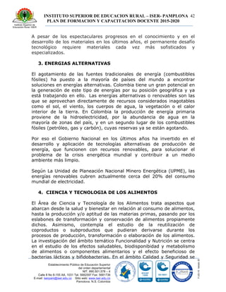 INSTITUTO SUPERIOR DE EDUCACION RURAL – ISER- PAMPLONA
PLAN DE FORMACION Y CAPACITACION DOCENTE 2015-2020
42
Establecimiento Público de Educación Superior
del orden departamental
NIT. 890.501.578 – 4
Calle 8 No 8-155 AA. 1031 Tel. 5682597 Fax: 5681736
E-mail: iserpam@iser.edu.co Sitio web: www.iser.edu.co
Pamplona, N.S. Colombia
A pesar de los espectaculares progresos en el conocimiento y en el
desarrollo de los materiales en los últimos años, el permanente desafío
tecnológico requiere materiales cada vez más sofisticados y
especializados.
3. ENERGIAS ALTERNATIVAS
El agotamiento de las fuentes tradicionales de energía (combustibles
fósiles) ha puesto a la mayoría de países del mundo a encontrar
soluciones en energías alternativas. Colombia tiene un gran potencial en
la generación de este tipo de energías por su posición geográfica y ya
está trabajando en ello. Las energías alternativas o renovables son las
que se aprovechan directamente de recursos considerados inagotables
como el sol, el viento, los cuerpos de agua, la vegetación o el calor
interior de la tierra. En Colombia la producción de energía primaria
proviene de la hidroelectricidad, por la abundancia de agua en la
mayoría de zonas del país, y en un segundo lugar de los combustibles
fósiles (petróleo, gas y carbón), cuyas reservas ya se están agotando.
Por eso el Gobierno Nacional en los últimos años ha invertido en el
desarrollo y aplicación de tecnologías alternativas de producción de
energía, que funcionen con recursos renovables, para solucionar el
problema de la crisis energética mundial y contribuir a un medio
ambiente más limpio.
Según La Unidad de Planeación Nacional Minero Energética (UPME), las
energías renovables cubren actualmente cerca del 20% del consumo
mundial de electricidad.
4. CIENCIA Y TECNOLOGIA DE LOS ALIMENTOS
El Área de Ciencia y Tecnología de los Alimentos trata aspectos que
abarcan desde la salud y bienestar en relación al consumo de alimentos,
hasta la producción y/o aptitud de las materias primas, pasando por los
eslabones de transformación y conservación de alimentos propiamente
dichos. Asimismo, contempla el estudio de la reutilización de
coproductos o subproductos que pudieran derivarse durante los
procesos de producción, transformación o elaboración de los alimentos.
La investigación del ámbito temático Funcionalidad y Nutrición se centra
en el estudio de los efectos saludables, biodisponibidad y metabolismo
de alimentos o componentes alimentarios y el efecto beneficioso de
bacterias lácticas y bifidobacterias. En el ámbito Calidad y Seguridad se
 