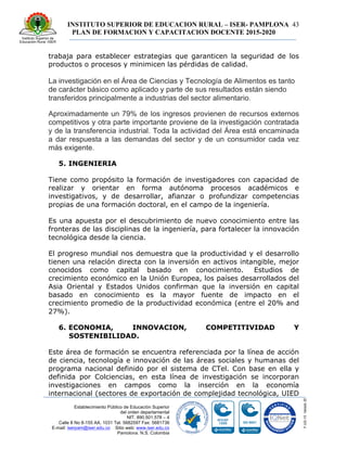 INSTITUTO SUPERIOR DE EDUCACION RURAL – ISER- PAMPLONA
PLAN DE FORMACION Y CAPACITACION DOCENTE 2015-2020
43
Establecimiento Público de Educación Superior
del orden departamental
NIT. 890.501.578 – 4
Calle 8 No 8-155 AA. 1031 Tel. 5682597 Fax: 5681736
E-mail: iserpam@iser.edu.co Sitio web: www.iser.edu.co
Pamplona, N.S. Colombia
trabaja para establecer estrategias que garanticen la seguridad de los
productos o procesos y minimicen las pérdidas de calidad.
La investigación en el Área de Ciencias y Tecnología de Alimentos es tanto
de carácter básico como aplicado y parte de sus resultados están siendo
transferidos principalmente a industrias del sector alimentario.
Aproximadamente un 79% de los ingresos provienen de recursos externos
competitivos y otra parte importante proviene de la investigación contratada
y de la transferencia industrial. Toda la actividad del Área está encaminada
a dar respuesta a las demandas del sector y de un consumidor cada vez
más exigente.
5. INGENIERIA
Tiene como propósito la formación de investigadores con capacidad de
realizar y orientar en forma autónoma procesos académicos e
investigativos, y de desarrollar, afianzar o profundizar competencias
propias de una formación doctoral, en el campo de la ingeniería.
Es una apuesta por el descubrimiento de nuevo conocimiento entre las
fronteras de las disciplinas de la ingeniería, para fortalecer la innovación
tecnológica desde la ciencia.
El progreso mundial nos demuestra que la productividad y el desarrollo
tienen una relación directa con la inversión en activos intangible, mejor
conocidos como capital basado en conocimiento. Estudios de
crecimiento económico en la Unión Europea, los países desarrollados del
Asia Oriental y Estados Unidos confirman que la inversión en capital
basado en conocimiento es la mayor fuente de impacto en el
crecimiento promedio de la productividad económica (entre el 20% and
27%).
6. ECONOMIA, INNOVACION, COMPETITIVIDAD Y
SOSTENIBILIDAD.
Este área de formación se encuentra referenciada por la línea de acción
de ciencia, tecnología e innovación de las áreas sociales y humanas del
programa nacional definido por el sistema de CTel. Con base en ella y
definida por Colciencias, en esta línea de investigación se incorporan
investigaciones en campos como la inserción en la economía
internacional (sectores de exportación de complejidad tecnológica, UIED
 