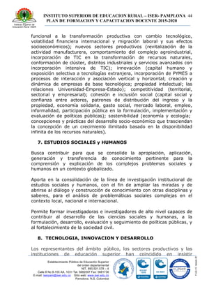 INSTITUTO SUPERIOR DE EDUCACION RURAL – ISER- PAMPLONA
PLAN DE FORMACION Y CAPACITACION DOCENTE 2015-2020
44
Establecimiento Público de Educación Superior
del orden departamental
NIT. 890.501.578 – 4
Calle 8 No 8-155 AA. 1031 Tel. 5682597 Fax: 5681736
E-mail: iserpam@iser.edu.co Sitio web: www.iser.edu.co
Pamplona, N.S. Colombia
funcional a la transformación productiva con cambio tecnológico,
volatilidad financiera internacional y migración laboral y sus efectos
socioeconómicos); nuevos sectores productivos (revitalización de la
actividad manufacturera, comportamiento del complejo agroindustrial,
incorporación de TIC en la transformación de recursos naturales,
conformación de clúster, distritos industriales y servicios avanzados con
incorporación intensiva de TIC); innovación (capital humano y
exposición selectiva a tecnologías extranjera, incorporación de PYMES a
procesos de interacción y asociación vertical y horizontal; creación y
dinámica de empresas de base tecnológica; propiedad intelectual; las
relaciones Universidad-Empresa-Estado); competitividad (territorial,
sectorial y empresarial); cohesión e inclusión social (capital social y
confianza entre actores, patrones de distribución del ingreso y la
propiedad, economía solidaria, gasto social, mercado laboral, empleo,
informalidad, participación pública en la formulación, implementación y
evaluación de políticas públicas); sostenibilidad (economía y ecología;
concepciones y prácticas del desarrollo socio-económico que trasciendan
la concepción de un crecimiento ilimitado basado en la disponibilidad
infinita de los recursos naturales).
7. ESTUDIOS SOCIALES y HUMANOS
Busca contribuir para que se consolide la apropiación, aplicación,
generación y transferencia de conocimiento pertinente para la
comprensión y explicación de los complejos problemas sociales y
humanos en un contexto globalizado.
Aporta en la consolidación de la línea de investigación institucional de
estudios sociales y humanos, con el fin de ampliar las miradas y de
abrirse al diálogo y construcción de conocimiento con otras disciplinas y
saberes, para el análisis de problemáticas sociales complejas en el
contexto local, nacional e internacional.
Permite formar investigadoras e investigadores de alto nivel capaces de
contribuir al desarrollo de las ciencias sociales y humanas, a la
formulación, desarrollo, evaluación y seguimiento de políticas públicas, y
al fortalecimiento de la sociedad civil.
8. TECNOLOGIA, INNOVACION Y DESARROLLO
Los representantes del ámbito público, los sectores productivos y las
instituciones de educación superior han coincidido en insistir
 
