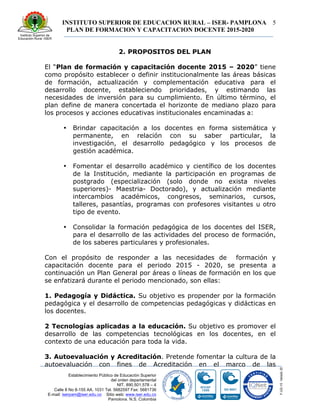 INSTITUTO SUPERIOR DE EDUCACION RURAL – ISER- PAMPLONA
PLAN DE FORMACION Y CAPACITACION DOCENTE 2015-2020
5
Establecimiento Público de Educación Superior
del orden departamental
NIT. 890.501.578 – 4
Calle 8 No 8-155 AA. 1031 Tel. 5682597 Fax: 5681736
E-mail: iserpam@iser.edu.co Sitio web: www.iser.edu.co
Pamplona, N.S. Colombia
2. PROPOSITOS DEL PLAN
El “Plan de formación y capacitación docente 2015 – 2020” tiene
como propósito establecer o definir institucionalmente las áreas básicas
de formación, actualización y complementación educativa para el
desarrollo docente, estableciendo prioridades, y estimando las
necesidades de inversión para su cumplimiento. En último término, el
plan define de manera concertada el horizonte de mediano plazo para
los procesos y acciones educativas institucionales encaminadas a:
• Brindar capacitación a los docentes en forma sistemática y
permanente, en relación con su saber particular, la
investigación, el desarrollo pedagógico y los procesos de
gestión académica.
• Fomentar el desarrollo académico y científico de los docentes
de la Institución, mediante la participación en programas de
postgrado (especialización (solo donde no exista niveles
superiores)- Maestria- Doctorado), y actualización mediante
intercambios académicos, congresos, seminarios, cursos,
talleres, pasantías, programas con profesores visitantes u otro
tipo de evento.
• Consolidar la formación pedagógica de los docentes del ISER,
para el desarrollo de las actividades del proceso de formación,
de los saberes particulares y profesionales.
Con el propósito de responder a las necesidades de formación y
capacitación docente para el periodo 2015 - 2020, se presenta a
continuación un Plan General por áreas o líneas de formación en los que
se enfatizará durante el periodo mencionado, son ellas:
1. Pedagogía y Didáctica. Su objetivo es propender por la formación
pedagógica y el desarrollo de competencias pedagógicas y didácticas en
los docentes.
2 Tecnologías aplicadas a la educación. Su objetivo es promover el
desarrollo de las competencias tecnológicas en los docentes, en el
contexto de una educación para toda la vida.
3. Autoevaluación y Acreditación. Pretende fomentar la cultura de la
autoevaluación con fines de Acreditación en el marco de las
 