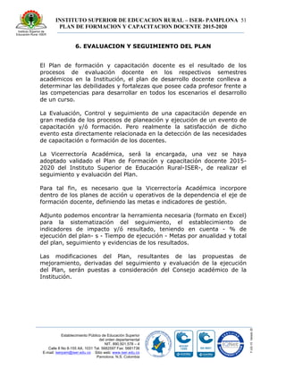 INSTITUTO SUPERIOR DE EDUCACION RURAL – ISER- PAMPLONA
PLAN DE FORMACION Y CAPACITACION DOCENTE 2015-2020
51
Establecimiento Público de Educación Superior
del orden departamental
NIT. 890.501.578 – 4
Calle 8 No 8-155 AA. 1031 Tel. 5682597 Fax: 5681736
E-mail: iserpam@iser.edu.co Sitio web: www.iser.edu.co
Pamplona, N.S. Colombia
6. EVALUACION Y SEGUIMIENTO DEL PLAN
El Plan de formación y capacitación docente es el resultado de los
procesos de evaluación docente en los respectivos semestres
académicos en la Institución, el plan de desarrollo docente conlleva a
determinar las debilidades y fortalezas que posee cada profesor frente a
las competencias para desarrollar en todos los escenarios el desarrollo
de un curso.
La Evaluación, Control y seguimiento de una capacitación depende en
gran medida de los procesos de planeación y ejecución de un evento de
capacitación y/ó formación. Pero realmente la satisfacción de dicho
evento esta directamente relacionada en la detección de las necesidades
de capacitación o formación de los docentes.
La Vicerrectoría Académica, será́ la encargada, una vez se haya
adoptado validado el Plan de Formación y capacitación docente 2015-
2020 del Instituto Superior de Educación Rural-ISER-, de realizar el
seguimiento y evaluación del Plan.
Para tal fin, es necesario que la Vicerrectoría Académica incorpore
dentro de los planes de acción u operativos de la dependencia el eje de
formación docente, definiendo las metas e indicadores de gestión.
Adjunto podemos encontrar la herramienta necesaria (formato en Excel)
para la sistematización del seguimiento, el establecimiento de
indicadores de impacto y/ó resultado, teniendo en cuenta - % de
ejecución del plan- s - Tiempo de ejecución - Metas por anualidad y total
del plan, seguimiento y evidencias de los resultados.
Las modificaciones del Plan, resultantes de las propuestas de
mejoramiento, derivadas del seguimiento y evaluación de la ejecución
del Plan, serán puestas a consideración del Consejo académico de la
Institución.
 