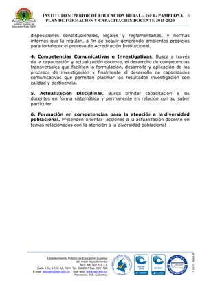 INSTITUTO SUPERIOR DE EDUCACION RURAL – ISER- PAMPLONA
PLAN DE FORMACION Y CAPACITACION DOCENTE 2015-2020
6
Establecimiento Público de Educación Superior
del orden departamental
NIT. 890.501.578 – 4
Calle 8 No 8-155 AA. 1031 Tel. 5682597 Fax: 5681736
E-mail: iserpam@iser.edu.co Sitio web: www.iser.edu.co
Pamplona, N.S. Colombia
disposiciones constitucionales, legales y reglamentarias, y normas
internas que la regulan, a fin de seguir generando ambientes propicios
para fortalecer el proceso de Acreditación Institucional.
4. Competencias Comunicativas e Investigativas. Busca a través
de la capacitación y actualización docente, el desarrollo de competencias
transversales que faciliten la formulación, desarrollo y aplicación de los
procesos de investigación y finalmente el desarrollo de capacidades
comunicativas que permitan plasmar los resultados investigación con
calidad y pertinencia.
5. Actualización Disciplinar. Busca brindar capacitación a los
docentes en forma sistemática y permanente en relación con su saber
particular.
6. Formación en competencias para la atención a la diversidad
poblacional. Pretenden orientar acciones a la actualización docente en
temas relacionados con la atención a la diversidad poblacional
 