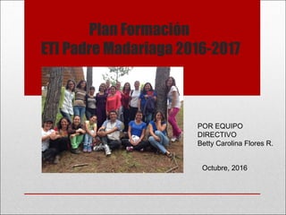 Plan Formación
ETI Padre Madariaga 2016-2017
POR EQUIPO
DIRECTIVO
Betty Carolina Flores R.
Octubre, 2016
 