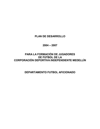 PLAN DE DESARROLLO


                 2004 – 2007


      PARA LA FORMACIÓN DE JUGADORES
               DE FÚTBOL DE LA
CORPORACIÓN DEPORTIVA INDEPENDIENTE MEDELLÍN



      DEPARTAMENTO FUTBOL AFICIONADO
 