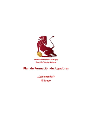 Federación	Española	de	Rugby	
Dirección	Técnica	Nacional	
	
Plan	de	Formación	de	Jugadores	
	
¿Qué	enseñar?		
El	Juego	
	
	
	
	
	 	
 