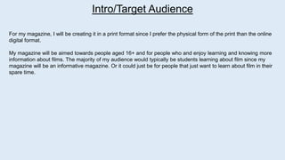 Intro/Target Audience
For my magazine, I will be creating it in a print format since I prefer the physical form of the print than the online
digital format.
My magazine will be aimed towards people aged 16+ and for people who and enjoy learning and knowing more
information about films. The majority of my audience would typically be students learning about film since my
magazine will be an informative magazine. Or it could just be for people that just want to learn about film in their
spare time.
 