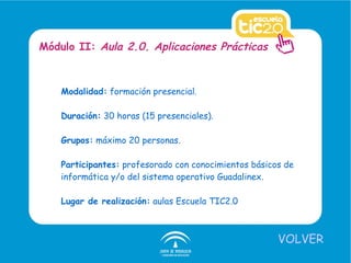 Modalidad:  formación presencial. Duración:  30 horas (15 presenciales). Grupos:  máximo 20 personas. Participantes:  profesorado con conocimientos básicos de informática y/o del sistema operativo Guadalinex. Lugar de realización:  aulas Escuela TIC2.0 Módulo II:  Aula 2.0. Aplicaciones Prácticas VOLVER 