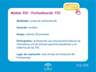 Modalidad : cursos de teleformación.  Duración:  variable. Grupos:  máximo 30 personas. Participantes:  profesorado con conocimientos básicos de informática y/o del sistema operativo Guadalinex y en didáctica de las TIC. Lugar de realización:  Aula Virtual de Formación del Profesorado. Módulo III:  Profundización TIC VOLVER 