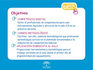 COMPETENCIA DIGITAL Dotar al profesorado de competencias para usar herramientas digitales y servicios de la web 2.0 en su práctica docente. Objetivos CAMBIO METODOLÓGICO Facilitar, con ello, cambios metodológicos que promuevan aprendizajes activos en el alumnado encaminados a la adquisición de competencias básicas. APLICACIÓN INMEDIATA AL AULA Proporcionar herramientas y metodologías para el trabajo cotidiano en el aula desde el primer día de disponibilidad del equipamiento. 