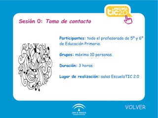 Participantes:  todo el profesorado de 5º y 6º de Educación Primaria. Grupos:  máximo 10 personas. Duración:  3 horas. Lugar de realización:  aulas EscuelaTIC 2.0 Sesión 0:  Toma de contacto VOLVER 