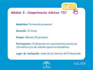 Modalidad:  Formación presencial. Duración:  12 horas. Grupos:  Máximo 20 personas. Participantes:  Profesorado sin conocimientos previos de informática y/o del sistema operativo Guadalinex. Lugar de realización:  Aulas de los Centros del Profesorado. Módulo I:  Competencias básicas TIC VOLVER 