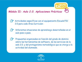 Actividades específicas con el equipamiento EscuelaTIC 2.0 para cada Área Curricular. Módulo II:  Aula 2.0. Aplicaciones Prácticas Diferentes situaciones de aprendizaje desarrolladas en el aula paso a paso. Propuestas organizadas en función del grado de dominio sobre las herramientas de software, de los servicios de la web 2.0. y del protagonismo metodológico que se otorga a la actividad del alumnado. 