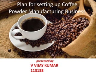 Plan for setting up Coffee
Powder Manufacturing Business
presented by
V VIJAY KUMAR
113158
 