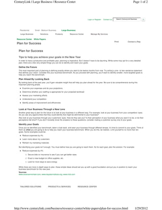 CenturyLink | Large Business | Resource Center                                                                                                   Page 1 of 2




                                                                                       Login or Register   Contact Us      Search CenturyLink Business




    Residential       Small - Medium Business           Large Business

    Large Business           Solutions         Products          Resource Center           Manage My Services

 Resource Center     White Papers
                                                                                                                        Print             Contact a Rep
 Plan for Success

   Plan for Success

   Tips to help you achieve your goals in the New Year
   In order to have a productive and profitable year, planning is imperative. But it doesn’t have to be daunting. While some may opt for a very detailed
   plan, there are a few very simple things you can do to identify and reach your goals.

   Define the Future
   The most important part of planning is defining exactly where you want to be twelve months from now. Try writing a one– to two–sentence statement
   that defines your vision. Consider this your business benchmark. As you proceed with planning, you’ll want to identify smaller, more targeted goals to
   help you reach this benchmark.

   Plan Ahead By Looking Back
   By looking back at the past year, you’ll gain valuable insight that will help you plan ahead for the year. Be sure to be comprehensive during this
   important planning phase.
       Examine your expenses and do your projections
       Determine whether your staffing is appropriate for your projected workload
       Assess your marketing efforts
       Understand your competition
       Identify areas of improvement and efficiencies


   Look at Your Business Through a New Lens
   Another great way to plan for the future is to look at your business in a different way. For example, look at your business from your competitors’ eyes.
   Do you see any opportunities that they could identify that might be detrimental to your business?
   Also look at your business through your customers’ eyes. How do they see you? Is their perception of your business what you want it to be, or do their
   perceptions fall short? If you don’t honestly know the answers to these questions, consider making a customer survey one of your goals.

   Identify your Goals
   Once you’ve identified your benchmark, taken a look back, and seen your business through different lenses, it’s time to commit to your goals. Think of
   them as what you are going to do to help you reach your business benchmark. When you do this, be realistic. Limit yourself to no more than ten
   goals. Some examples could be:
       Reduce expenses by 4%
       Learn more about my customers
       Refresh my marketing materials

   But identifying your goals isn’t enough. You must define how you are going to reach them. So for each goal, plan the solution. For example:
       Reduce expenses by 4%

              Secure bids on insurance to see if you can get better rates
              Enact a new budget on office supplies, etc.
              Look for more ways to save energy

   While there are more in-depth ways to plan, these simple ideas should set you up with a good foundation and put you in position to reach your
   business benchmark for the new year.
   Sources:
   www.evancarmichael.com; www.beysterinstitute.org; www.trcb.com




    TAILORED SOLUTIONS                   PRODUCTS & SERVICES                RESOURCE CENTER




http://www.centurylink.com/business/resource-center/white-papers/plan-for-success.html                                                             1/29/2012
 