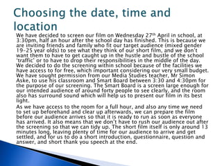 We have decided to screen our film on Wednesday 27th April in school, at
3:30pm, half an hour after the school day has finished. This is because we
are inviting friends and family who fit our target audience (mixed gender
19-25 year olds) to see what they think of our short film, and we don’t
want them to have to get caught up in the hustle and bustle of the school
‘traffic’ or to have to drop their responsibilities in the middle of the day.
We decided to do the screening within school because of the facilities we
have access to for free, which important considering our very small budget.
We have sought permission from our Media Studies teacher, Mr Simon
Aske, to use his classroom and Smart Board between 3:30 and 4:30pm for
the purpose of our screening. The Smart Board is a screen large enough for
our intended audience of around forty people to see clearly, and the room
also has surround sound which will help us to present our film in its best
light.
As we have access to the room for a full hour, and also any time we need
to set up beforehand and clear up afterwards, we can prepare the film
before our audience arrives so that it is ready to run as soon as everyone
has arrived. It also means that we don’t have to rush our audience out after
the screening so that we can tidy up. The short film itself is only around 13
minutes long, leaving plenty of time for our audience to arrive and get
settled, and for us to do a short introduction, questionnaire, question and
answer, and short thank you speech at the end.
 