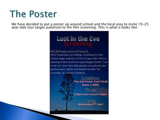 We have decided to put a poster up around school and the local area to invite 19-25
year olds (our target audience) to the film screening. This is what it looks like:
 