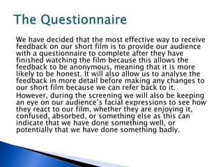We have decided that the most effective way to receive
feedback on our short film is to provide our audience
with a questionnaire to complete after they have
finished watching the film because this allows the
feedback to be anonymous, meaning that it is more
likely to be honest. It will also allow us to analyse the
feedback in more detail before making any changes to
our short film because we can refer back to it.
However, during the screening we will also be keeping
an eye on our audience’s facial expressions to see how
they react to our film, whether they are enjoying it,
confused, absorbed, or something else as this can
indicate that we have done something well, or
potentially that we have done something badly.
 