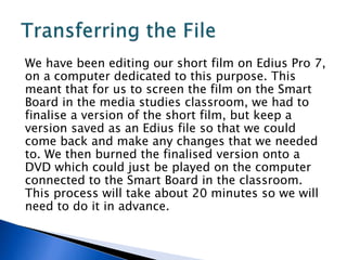 We have been editing our short film on Edius Pro 7,
on a computer dedicated to this purpose. This
meant that for us to screen the film on the Smart
Board in the media studies classroom, we had to
finalise a version of the short film, but keep a
version saved as an Edius file so that we could
come back and make any changes that we needed
to. We then burned the finalised version onto a
DVD which could just be played on the computer
connected to the Smart Board in the classroom.
This process will take about 20 minutes so we will
need to do it in advance.
 